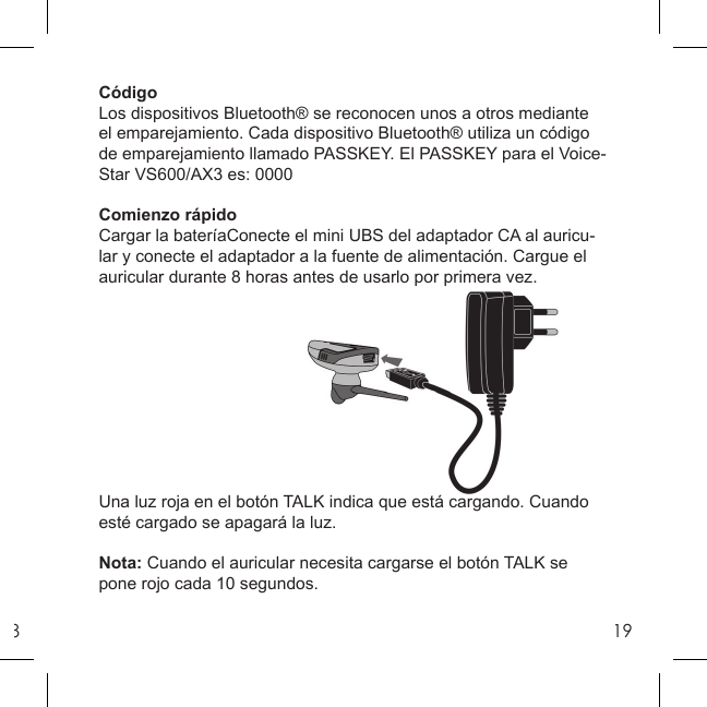 819CódigoLos dispositivos Bluetooth® se reconocen unos a otros mediante el emparejamiento. Cada dispositivo Bluetooth® utiliza un código de emparejamiento llamado PASSKEY. El PASSKEY para el Voice-Star VS600/AX3 es: 0000Comienzo rápidoCargar la bateríaConecte el mini UBS del adaptador CA al auricu-lar y conecte el adaptador a la fuente de alimentación. Cargue el auricular durante 8 horas antes de usarlo por primera vez.Una luz roja en el botón TALK indica que está cargando. Cuando esté cargado se apagará la luz.Nota: Cuando el auricular necesita cargarse el botón TALK se pone rojo cada 10 segundos.