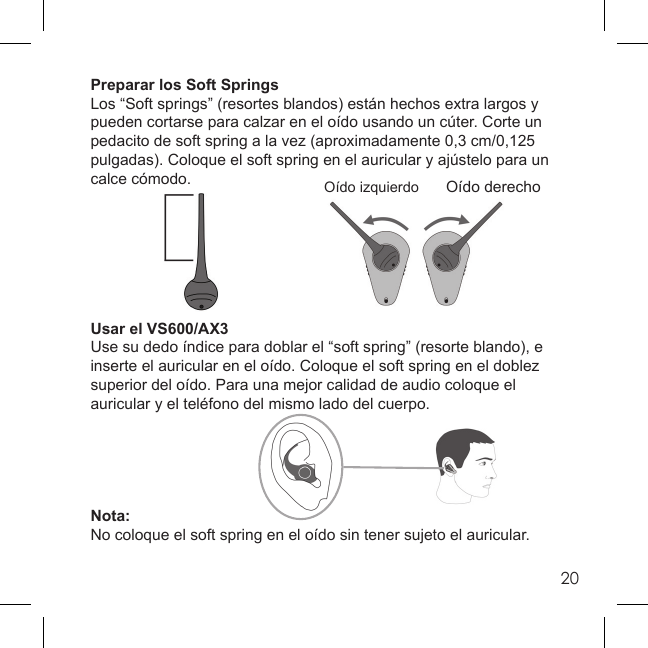 20Preparar los Soft SpringsLos “Soft springs” (resortes blandos) están hechos extra largos y pueden cortarse para calzar en el oído usando un cúter. Corte un pedacito de soft spring a la vez (aproximadamente 0,3 cm/0,125 pulgadas). Coloque el soft spring en el auricular y ajústelo para un calce cómodo.Usar el VS600/AX3Use su dedo índice para doblar el “soft spring” (resorte blando), e inserte el auricular en el oído. Coloque el soft spring en el doblez superior del oído. Para una mejor calidad de audio coloque el auricular y el teléfono del mismo lado del cuerpo.Nota:No coloque el soft spring en el oído sin tener sujeto el auricular.Oído izquierdo Oído derecho