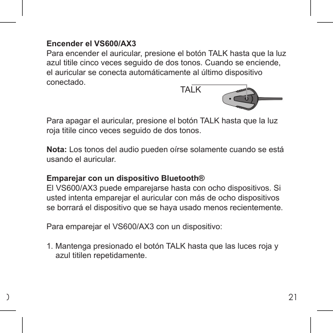 021TALKEncender el VS600/AX3Para encender el auricular, presione el botón TALK hasta que la luz azul titile cinco veces seguido de dos tonos. Cuando se enciende, el auricular se conecta automáticamente al último dispositivo conectado.Para apagar el auricular, presione el botón TALK hasta que la luz roja titile cinco veces seguido de dos tonos.Nota: Los tonos del audio pueden oírse solamente cuando se está usando el auricular.Emparejar con un dispositivo Bluetooth® El VS600/AX3 puede emparejarse hasta con ocho dispositivos. Si usted intenta emparejar el auricular con más de ocho dispositivos se borrará el dispositivo que se haya usado menos recientemente. Para emparejar el VS600/AX3 con un dispositivo:1. Mantenga presionado el botón TALK hasta que las luces roja y   azul titilen repetidamente. 