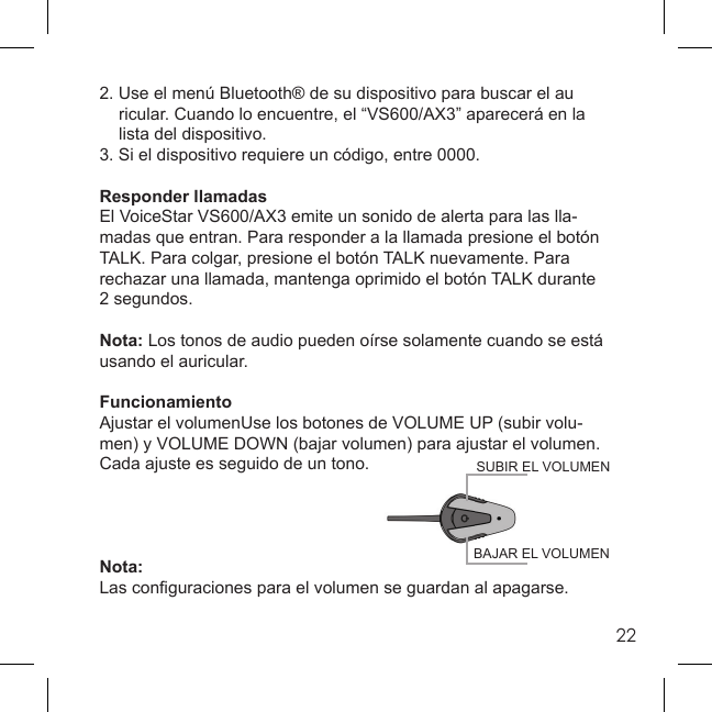 222. Use el menú Bluetooth® de su dispositivo para buscar el au  ricular. Cuando lo encuentre, el “VS600/AX3” aparecerá en la   lista del dispositivo.3. Si el dispositivo requiere un código, entre 0000.Responder llamadasEl VoiceStar VS600/AX3 emite un sonido de alerta para las lla-madas que entran. Para responder a la llamada presione el botón TALK. Para colgar, presione el botón TALK nuevamente. Para rechazar una llamada, mantenga oprimido el botón TALK durante 2 segundos.Nota: Los tonos de audio pueden oírse solamente cuando se está usando el auricular.FuncionamientoAjustar el volumenUse los botones de VOLUME UP (subir volu-men) y VOLUME DOWN (bajar volumen) para ajustar el volumen. Cada ajuste es seguido de un tono.Nota:Las conﬁ guraciones para el volumen se guardan al apagarse.BAJAR EL VOLUMENSUBIR EL VOLUMEN