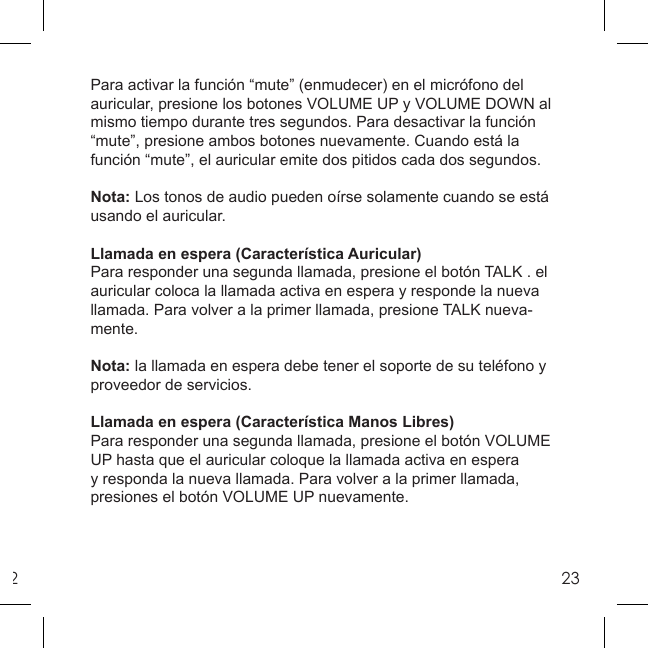 223Para activar la función “mute” (enmudecer) en el micrófono del auricular, presione los botones VOLUME UP y VOLUME DOWN al mismo tiempo durante tres segundos. Para desactivar la función “mute”, presione ambos botones nuevamente. Cuando está la función “mute”, el auricular emite dos pitidos cada dos segundos.Nota: Los tonos de audio pueden oírse solamente cuando se está usando el auricular.Llamada en espera (Característica Auricular)Para responder una segunda llamada, presione el botón TALK . el auricular coloca la llamada activa en espera y responde la nueva llamada. Para volver a la primer llamada, presione TALK nueva-mente.Nota: la llamada en espera debe tener el soporte de su teléfono y proveedor de servicios.Llamada en espera (Característica Manos Libres)Para responder una segunda llamada, presione el botón VOLUME UP hasta que el auricular coloque la llamada activa en espera y responda la nueva llamada. Para volver a la primer llamada, presiones el botón VOLUME UP nuevamente.