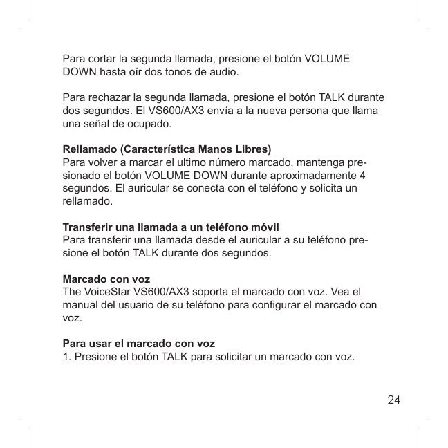 24Para cortar la segunda llamada, presione el botón VOLUME DOWN hasta oír dos tonos de audio.Para rechazar la segunda llamada, presione el botón TALK durante dos segundos. El VS600/AX3 envía a la nueva persona que llama una señal de ocupado.Rellamado (Característica Manos Libres)Para volver a marcar el ultimo número marcado, mantenga pre-sionado el botón VOLUME DOWN durante aproximadamente 4 segundos. El auricular se conecta con el teléfono y solicita un rellamado.Transferir una llamada a un teléfono móvilPara transferir una llamada desde el auricular a su teléfono pre-sione el botón TALK durante dos segundos.Marcado con vozThe VoiceStar VS600/AX3 soporta el marcado con voz. Vea el manual del usuario de su teléfono para conﬁ gurar el marcado con voz.Para usar el marcado con voz1. Presione el botón TALK para solicitar un marcado con voz.