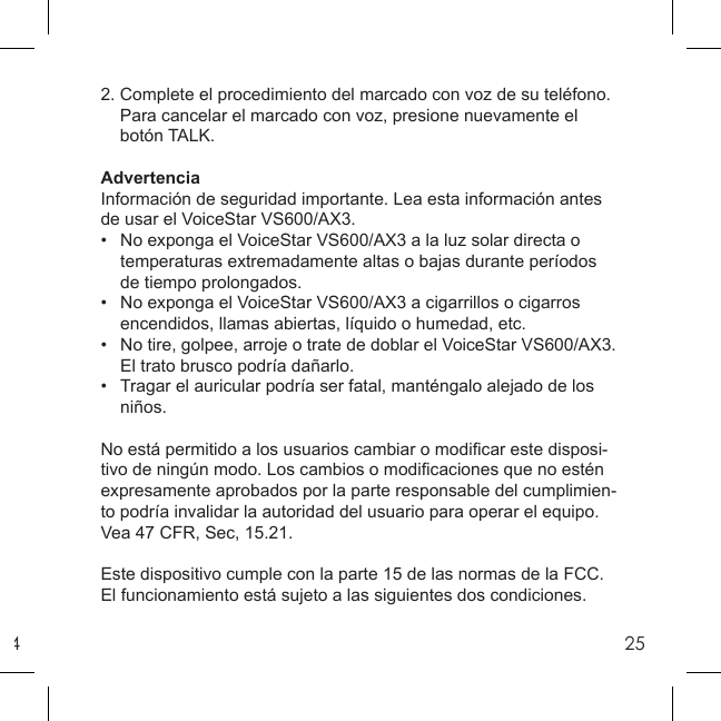 4252. Complete el procedimiento del marcado con voz de su teléfono.    Para cancelar el marcado con voz, presione nuevamente el      botón TALK.AdvertenciaInformación de seguridad importante. Lea esta información antes de usar el VoiceStar VS600/AX3.•   No exponga el VoiceStar VS600/AX3 a la luz solar directa o   temperaturas extremadamente altas o bajas durante períodos   de tiempo prolongados.•   No exponga el VoiceStar VS600/AX3 a cigarrillos o cigarros    encendidos, llamas abiertas, líquido o humedad, etc.•   No tire, golpee, arroje o trate de doblar el VoiceStar VS600/AX3.    El trato brusco podría dañarlo.•   Tragar el auricular podría ser fatal, manténgalo alejado de los    niños.No está permitido a los usuarios cambiar o modiﬁ car este disposi-tivo de ningún modo. Los cambios o modiﬁ caciones que no estén expresamente aprobados por la parte responsable del cumplimien-to podría invalidar la autoridad del usuario para operar el equipo. Vea 47 CFR, Sec, 15.21. Este dispositivo cumple con la parte 15 de las normas de la FCC. El funcionamiento está sujeto a las siguientes dos condiciones. 