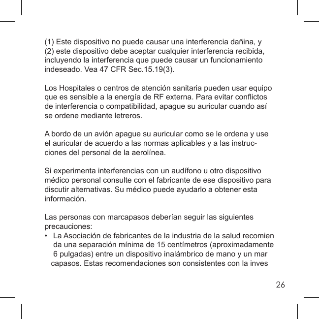 26(1) Este dispositivo no puede causar una interferencia dañina, y (2) este dispositivo debe aceptar cualquier interferencia recibida, incluyendo la interferencia que puede causar un funcionamiento indeseado. Vea 47 CFR Sec.15.19(3).Los Hospitales o centros de atención sanitaria pueden usar equipo que es sensible a la energía de RF externa. Para evitar conﬂ ictos de interferencia o compatibilidad, apague su auricular cuando así se ordene mediante letreros.A bordo de un avión apague su auricular como se le ordena y use el auricular de acuerdo a las normas aplicables y a las instruc-ciones del personal de la aerolínea.Si experimenta interferencias con un audífono u otro dispositivo médico personal consulte con el fabricante de ese dispositivo para discutir alternativas. Su médico puede ayudarlo a obtener esta información.Las personas con marcapasos deberían seguir las siguientes precauciones:•   La Asociación de fabricantes de la industria de la salud recomien    da una separación mínima de 15 centímetros (aproximadamente    6 pulgadas) entre un dispositivo inalámbrico de mano y un mar   capasos. Estas recomendaciones son consistentes con la inves