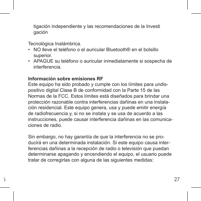 627    tigación independiente y las recomendaciones de la Investi gación  Tecnológica Inalámbrica.•   NO lleve el teléfono o el auricular Bluetooth® en el bolsillo    superior.•   APAGUE su teléfono o auricular inmediatamente si sospecha de    interferencia.Información sobre emisiones RFEste equipo ha sido probado y cumple con los límites para undis-positivo digital Clase B de conformidad con la Parte 15 de las Normas de la FCC. Estos límites está diseñados para brindar una protección razonable contra interferencias dañinas en una instala-ción residencial. Este equipo genera, usa y puede emitir energía de radiofrecuencia y, si no se instala y se usa de acuerdo a las instrucciones, puede causar interferencia dañinas en las comunica-ciones de radio.Sin embargo, no hay garantía de que la interferencia no se pro-ducirá en una determinada instalación. Si este equipo causa inter-ferencias dañinas a la recepción de radio o televisión que puedan determinarse apagando y encendiendo el equipo, el usuario puede tratar de corregirlas con alguna de las siguientes medidas: