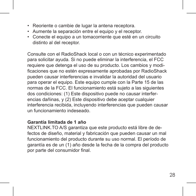 28•   Reoriente o cambie de lugar la antena receptora.•   Aumente la separación entre el equipo y el receptor.•   Conecte el equipo a un tomacorriente que esté en un circuito    distinto al del receptor.Consulte con el RadioShack local o con un técnico experimentado para solicitar ayuda. Si no puede eliminar la interferencia, el FCC requiere que detenga el uso de su producto. Los cambios y modi-ﬁ caciones que no estén expresamente aprobadas por RadioShack pueden causar interferencias e invalidar la autoridad del usuario para operar el equipo. Este equipo cumple con la Parte 15 de las normas de la FCC. El funcionamiento está sujeto a las siguientes dos condiciones: (1) Este dispositivo puede no causar interfer-encias dañinas, y (2) Este dispositivo debe aceptar cualquier interferencia recibida, incluyendo interferencias que pueden causar un funcionamiento indeseado.Garantía limitada de 1 añoNEXTLINK.TO A/S garantiza que este producto está libre de de-fectos de diseño, material y fabricación que pueden causar un mal funcionamiento del producto durante su uso normal. El período de garantía es de un (1) año desde la fecha de la compra del producto por parte del consumidor ﬁ nal.