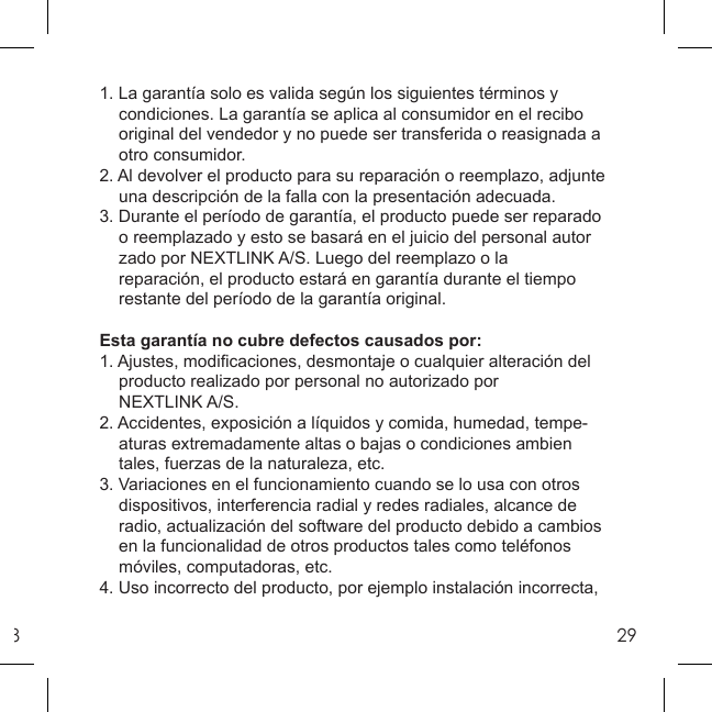 8291. La garantía solo es valida según los siguientes términos y      condiciones. La garantía se aplica al consumidor en el recibo  original del vendedor y no puede ser transferida o reasignada a  otro consumidor.2. Al devolver el producto para su reparación o reemplazo, adjunte  una descripción de la falla con la presentación adecuada.3. Durante el período de garantía, el producto puede ser reparado  o reemplazado y esto se basará en el juicio del personal autor  zado por NEXTLINK A/S. Luego del reemplazo o la  reparación, el producto estará en garantía durante el tiempo  restante del período de la garantía original.Esta garantía no cubre defectos causados por:1. Ajustes, modiﬁ caciones, desmontaje o cualquier alteración del  producto realizado por personal no autorizado por NEXTLINK A/S.2. Accidentes, exposición a líquidos y comida, humedad, tempe-  aturas extremadamente altas o bajas o condiciones ambien   tales, fuerzas de la naturaleza, etc.3. Variaciones en el funcionamiento cuando se lo usa con otros   dispositivos, interferencia radial y redes radiales, alcance de   radio, actualización del software del producto debido a cambios   en la funcionalidad de otros productos tales como teléfonos   móviles, computadoras, etc. 4. Uso incorrecto del producto, por ejemplo instalación incorrecta, 