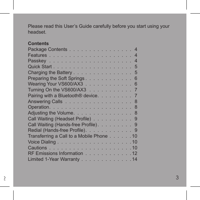 23Please read this User’s Guide carefully before you start using your headset.ContentsPackage Contents  .  .  .  .  .  .  .  .  .  .  .  .  .  .  .  .   4Features  .  .  .  .  .  .  .  .  .  .  .  .  .  .  .  .  .  .  .  .  .   4Passkey  .  .  .  .  .  .  .  .  .  .  .  .  .  .  .  .  .  .  .  .  .   4Quick Start  .  .  .  .  .  .  .  .  .  .  .  .  .  .  .  .  .  .  .  .   5Charging the Battery .  .  .  .  .  .  .  .  .  .  .  .  .  .  .   5Preparing the Soft Springs .  .  .  .  .  .  .  .  .  .  .  .   6Wearing Your VS600/AX3  .  .  .  .  .  .  .  .  .  .  .  .   6Turning On the VS600/AX3   .  .  .  .  .  .  .  .  .  .  .   7Pairing with a Bluetooth® device.  .  .  .  .  .  .  .  .   7Answering Calls  .  .  .  .  .  .  .  .  .  .  .  .  .  .  .  .  .   8Operation.  .  .  .  .  .  .  .  .  .  .  .  .  .  .  .  .  .  .  .  .   8Adjusting the Volume.  .  .  .  .  .  .  .  .  .  .  .  .  .  .   8Call Waiting (Headset Proﬁ le)  .  .  .  .  .  .  .  .  .  .   9Call Waiting (Hands-free Proﬁ le).  .  .  .  .  .  .  .  .   9Redial (Hands-free Proﬁ le).  .  .  .  .  .  .  .  .  .  .  .   9Transferring a Call to a Mobile Phone  .  .  .  .  .  . 10Voice Dialing  .  .  .  .  .  .  .  .  .  .  .  .  .  .  .  .  .  .  . 10Cautions  .  .  .  .  .  .  .  .  .  .  .  .  .  .  .  .  .  .  .  .  . 10RF Emissions Information  .  .  .  .  .  .  .  .  .  .  .  . 12Limited 1-Year Warranty  .  .  .  .  .  .  .  .  .  .  .  .  . 143