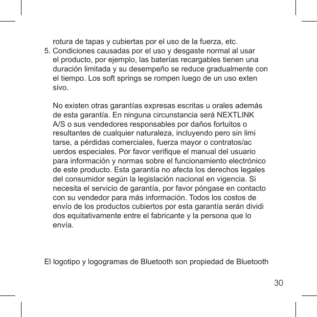 30  rotura de tapas y cubiertas por el uso de la fuerza, etc.5. Condiciones causadas por el uso y desgaste normal al usar    el producto, por ejemplo, las baterías recargables tienen una   duración limitada y su desempeño se reduce gradualmente con   el tiempo. Los soft springs se rompen luego de un uso exten sivo.  No existen otras garantías expresas escritas u orales además    de esta garantía. En ninguna circunstancia será NEXTLINK   A/S o sus vendedores responsables por daños fortuitos o   resultantes de cualquier naturaleza, incluyendo pero sin limi  tarse, a pérdidas comerciales, fuerza mayor o contratos/ac  uerdos especiales. Por favor veriﬁ que el manual del usuario   para información y normas sobre el funcionamiento electrónico   de este producto. Esta garantía no afecta los derechos legales   del consumidor según la legislación nacional en vigencia. Si   necesita el servicio de garantía, por favor póngase en contacto   con su vendedor para más información. Todos los costos de   envío de los productos cubiertos por esta garantía serán dividi  dos equitativamente entre el fabricante y la persona que lo  envía.El logotipo y logogramas de Bluetooth son propiedad de Bluetooth 