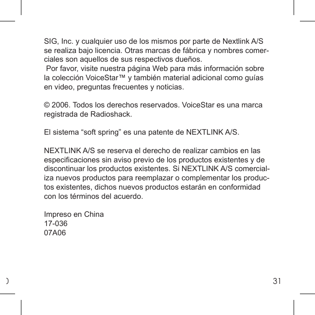 031SIG, Inc. y cualquier uso de los mismos por parte de Nextlink A/S se realiza bajo licencia. Otras marcas de fábrica y nombres comer-ciales son aquellos de sus respectivos dueños. Por favor, visite nuestra página Web para más información sobre la colección VoiceStar™ y también material adicional como guías en video, preguntas frecuentes y noticias.© 2006. Todos los derechos reservados. VoiceStar es una marca registrada de Radioshack.El sistema “soft spring” es una patente de NEXTLINK A/S.NEXTLINK A/S se reserva el derecho de realizar cambios en las especiﬁ caciones sin aviso previo de los productos existentes y de discontinuar los productos existentes. Si NEXTLINK A/S comercial-iza nuevos productos para reemplazar o complementar los produc-tos existentes, dichos nuevos productos estarán en conformidad con los términos del acuerdo.Impreso en China17-03607A06