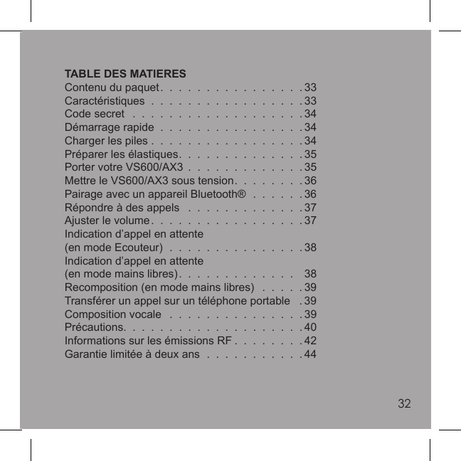 3232TABLE DES MATIERESContenu du paquet.  .  .  .  .  .  .  .  .  .  .  .  .  .  .  . 33Caractéristiques  .  .  .  .  .  .  .  .  .  .  .  .  .  .  .  .  . 33Code secret   .  .  .  .  .  .  .  .  .  .  .  .  .  .  .  .  .  .  . 34Démarrage rapide  .  .  .  .  .  .  .  .  .  .  .  .  .  .  .  . 34Charger les piles .  .  .  .  .  .  .  .  .  .  .  .  .  .  .  .  . 34Préparer les élastiques.  .  .  .  .  .  .  .  .  .  .  .  .  . 35Porter votre VS600/AX3  .  .  .  .  .  .  .  .  .  .  .  .  . 35Mettre le VS600/AX3 sous tension.  .  .  .  .  .  .  . 36Pairage avec un appareil Bluetooth®  .  .  .  .  .  . 36Répondre à des appels   .  .  .  .  .  .  .  .  .  .  .  .  . 37Ajuster le volume.  .  .  .  .  .  .  .  .  .  .  .  .  .  .  .  . 37Indication d’appel en attente(en mode Ecouteur)  .  .  .  .  .  .  .  .  .  .  .  .  .  .  . 38Indication d’appel en attente(en mode mains libres).  .  .  .  .  .  .  .  .  .  .  .  .    38Recomposition (en mode mains libres)   .  .  .  .  . 39Transférer un appel sur un téléphone portable   . 39Composition vocale   .  .  .  .  .  .  .  .  .  .  .  .  .  .  . 39Précautions.  .  .  .  .  .  .  .  .  .  .  .  .  .  .  .  .  .  .  . 40Informations sur les émissions RF .  .  .  .  .  .  .  . 42Garantie limitée à deux ans  .  .  .  .  .  .  .  .  .  .  . 44