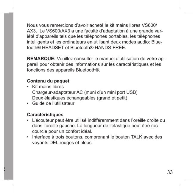 2332Nous vous remercions d’avoir acheté le kit mains libres VS600/AX3.  Le VS600/AX3 a une faculté d’adaptation à une grande var-iété d’appareils tels que les téléphones portables, les téléphones intelligents et les ordinateurs en utilisant deux modes audio: Blue-tooth® HEADSET et Bluetooth® HANDS-FREE.REMARQUE: Veuillez consulter le manuel d’utilisation de votre ap-pareil pour obtenir des informations sur les caractéristiques et les fonctions des appareils Bluetooth®. Contenu du paquet •  Kit mains libres   Chargeur-adaptateur AC (muni d’un mini port USB)  Deux élastiques échangeables (grand et petit)•  Guide de l’utilisateurCaractéristiques•  L’écouteur peut être utilisé indifféremment dans l’oreille droite ou   dans l’oreille gauche. La longueur de l’élastique peut être rac  courcie pour un confort idéal. •  Interface à trois boutons, comprenant le bouton TALK avec des  voyants DEL rouges et bleus.  