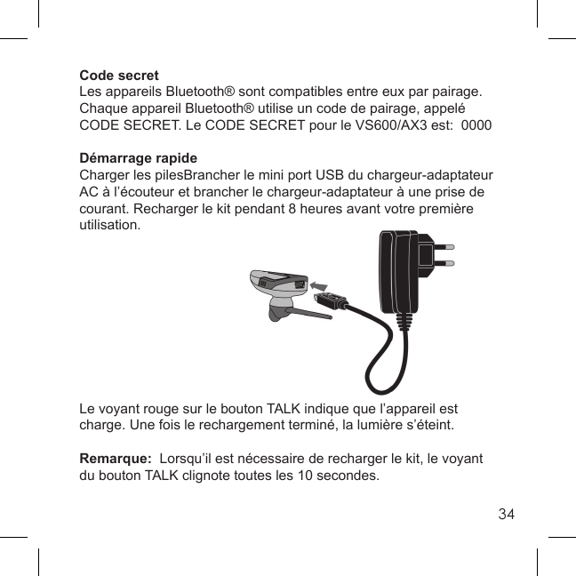 34Code secretLes appareils Bluetooth® sont compatibles entre eux par pairage.  Chaque appareil Bluetooth® utilise un code de pairage, appelé CODE SECRET. Le CODE SECRET pour le VS600/AX3 est:  0000Démarrage rapideCharger les pilesBrancher le mini port USB du chargeur-adaptateur AC à l’écouteur et brancher le chargeur-adaptateur à une prise de courant. Recharger le kit pendant 8 heures avant votre première utilisation.Le voyant rouge sur le bouton TALK indique que l’appareil est charge. Une fois le rechargement terminé, la lumière s’éteint. Remarque:  Lorsqu’il est nécessaire de recharger le kit, le voyant du bouton TALK clignote toutes les 10 secondes.