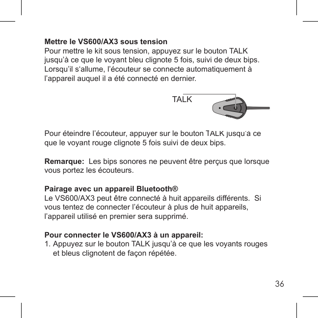 36Mettre le VS600/AX3 sous tensionPour mettre le kit sous tension, appuyez sur le bouton TALK jusqu’à ce que le voyant bleu clignote 5 fois, suivi de deux bips.  Lorsqu’il s‘allume, l’écouteur se connecte automatiquement à l’appareil auquel il a été connecté en dernier.Pour éteindre l’écouteur, appuyer sur le bouton TALK jusqu’à ce que le voyant rouge clignote 5 fois suivi de deux bips. Remarque:  Les bips sonores ne peuvent être perçus que lorsque vous portez les écouteurs.Pairage avec un appareil Bluetooth®Le VS600/AX3 peut être connecté à huit appareils différents.  Si vous tentez de connecter l’écouteur à plus de huit appareils, l’appareil utilisé en premier sera supprimé.  Pour connecter le VS600/AX3 à un appareil:1. Appuyez sur le bouton TALK jusqu’à ce que les voyants rouges   et bleus clignotent de façon répétée. TALK