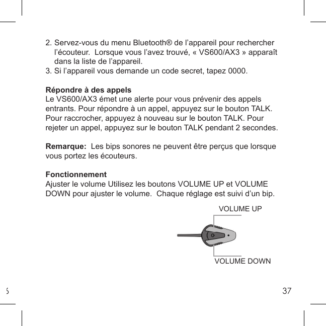 6372. Servez-vous du menu Bluetooth® de l’appareil pour rechercher   l’écouteur.  Lorsque vous l’avez trouvé, « VS600/AX3 » apparaît    dans la liste de l’appareil. 3. Si l’appareil vous demande un code secret, tapez 0000.Répondre à des appelsLe VS600/AX3 émet une alerte pour vous prévenir des appels entrants. Pour répondre à un appel, appuyez sur le bouton TALK.  Pour raccrocher, appuyez à nouveau sur le bouton TALK. Pour rejeter un appel, appuyez sur le bouton TALK pendant 2 secondes. Remarque:  Les bips sonores ne peuvent être perçus que lorsque vous portez les écouteurs.FonctionnementAjuster le volume Utilisez les boutons VOLUME UP et VOLUME DOWN pour ajuster le volume.  Chaque réglage est suivi d’un bip. VOLUME DOWNVOLUME UP