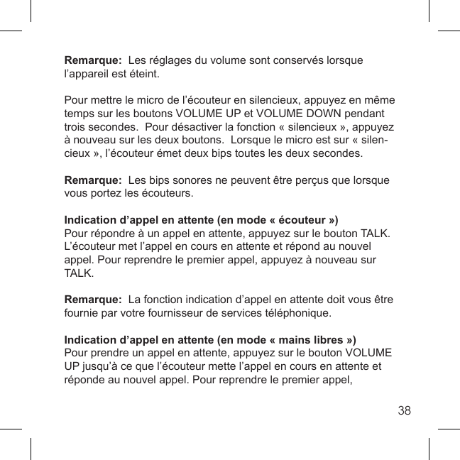 38Remarque:  Les réglages du volume sont conservés lorsque l’appareil est éteint. Pour mettre le micro de l’écouteur en silencieux, appuyez en même temps sur les boutons VOLUME UP et VOLUME DOWN pendant trois secondes.  Pour désactiver la fonction « silencieux », appuyez à nouveau sur les deux boutons.  Lorsque le micro est sur « silen-cieux », l’écouteur émet deux bips toutes les deux secondes. Remarque:  Les bips sonores ne peuvent être perçus que lorsque vous portez les écouteurs. Indication d’appel en attente (en mode « écouteur »)Pour répondre à un appel en attente, appuyez sur le bouton TALK.  L’écouteur met l’appel en cours en attente et répond au nouvel appel. Pour reprendre le premier appel, appuyez à nouveau sur TALK. Remarque:  La fonction indication d’appel en attente doit vous être fournie par votre fournisseur de services téléphonique. Indication d’appel en attente (en mode « mains libres »)Pour prendre un appel en attente, appuyez sur le bouton VOLUME UP jusqu’à ce que l’écouteur mette l’appel en cours en attente et réponde au nouvel appel. Pour reprendre le premier appel, 