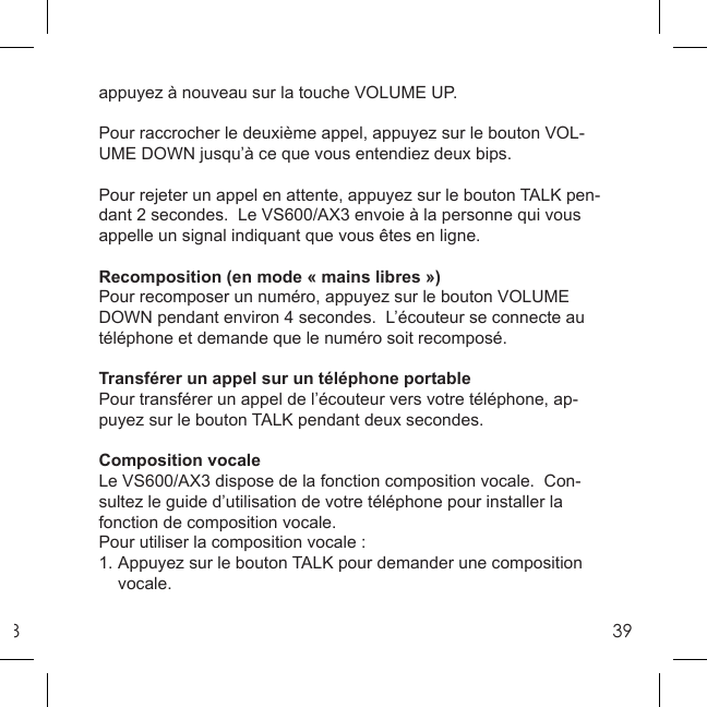 839appuyez à nouveau sur la touche VOLUME UP. Pour raccrocher le deuxième appel, appuyez sur le bouton VOL-UME DOWN jusqu’à ce que vous entendiez deux bips. Pour rejeter un appel en attente, appuyez sur le bouton TALK pen-dant 2 secondes.  Le VS600/AX3 envoie à la personne qui vous appelle un signal indiquant que vous êtes en ligne.Recomposition (en mode « mains libres ») Pour recomposer un numéro, appuyez sur le bouton VOLUME DOWN pendant environ 4 secondes.  L’écouteur se connecte au téléphone et demande que le numéro soit recomposé. Transférer un appel sur un téléphone portablePour transférer un appel de l’écouteur vers votre téléphone, ap-puyez sur le bouton TALK pendant deux secondes.Composition vocaleLe VS600/AX3 dispose de la fonction composition vocale.  Con-sultez le guide d’utilisation de votre téléphone pour installer la fonction de composition vocale. Pour utiliser la composition vocale :1. Appuyez sur le bouton TALK pour demander une composition  vocale. 