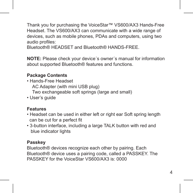 4Thank you for purchasing the VoiceStar™ VS600/AX3 Hands-Free Headset. The VS600/AX3 can communicate with a wide range of devices, such as mobile phones, PDAs and computers, using two audio proﬁ les: Bluetooth® HEADSET and Bluetooth® HANDS-FREE.NOTE: Please check your device´s owner´s manual for information about supported Bluetooth® features and functions.Package Contents• Hands-Free Headset  AC Adapter (with mini USB plug)  Two exchangeable soft springs (large and small)• User’s guideFeatures• Headset can be used in either left or right ear Soft spring length  can be cut for a perfect ﬁ t• 3-button interface, including a large TALK button with red and   blue indicator lightsPasskeyBluetooth® devices recognize each other by pairing. Each Bluetooth® device uses a pairing code, called a PASSKEY. The PASSKEY for the VoiceStar VS600/AX3 is: 0000