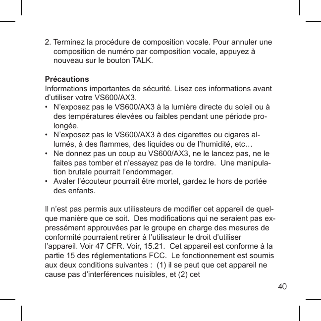 402. Terminez la procédure de composition vocale. Pour annuler une    composition de numéro par composition vocale, appuyez à   nouveau sur le bouton TALK. PrécautionsInformations importantes de sécurité. Lisez ces informations avant d’utiliser votre VS600/AX3. •  N’exposez pas le VS600/AX3 à la lumière directe du soleil ou à   des températures élevées ou faibles pendant une période pro-  longée. •  N’exposez pas le VS600/AX3 à des cigarettes ou cigares al-  lumés, à des ﬂ ammes, des liquides ou de l’humidité, etc…•   Ne donnez pas un coup au VS600/AX3, ne le lancez pas, ne le   faites pas tomber et n’essayez pas de le tordre.  Une manipula-   tion brutale pourrait l’endommager. •   Avaler l’écouteur pourrait être mortel, gardez le hors de portée  des enfants. Il n’est pas permis aux utilisateurs de modiﬁ er cet appareil de quel-que manière que ce soit.  Des modiﬁ cations qui ne seraient pas ex-pressément approuvées par le groupe en charge des mesures de conformité pourraient retirer à l’utilisateur le droit d’utiliser l’appareil. Voir 47 CFR. Voir, 15.21.  Cet appareil est conforme à la partie 15 des réglementations FCC.  Le fonctionnement est soumis aux deux conditions suivantes :  (1) il se peut que cet appareil ne cause pas d’interférences nuisibles, et (2) cet 