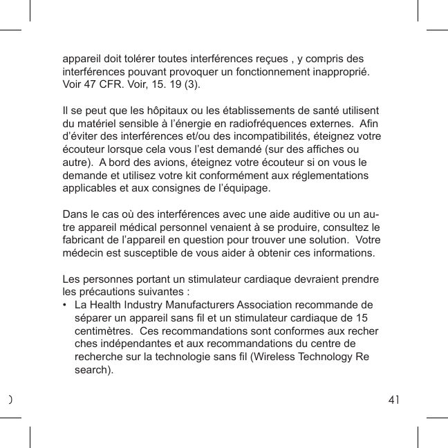 041appareil doit tolérer toutes interférences reçues , y compris des interférences pouvant provoquer un fonctionnement inapproprié.  Voir 47 CFR. Voir, 15. 19 (3). Il se peut que les hôpitaux ou les établissements de santé utilisent du matériel sensible à l’énergie en radiofréquences externes.  Aﬁ n d’éviter des interférences et/ou des incompatibilités, éteignez votre écouteur lorsque cela vous l’est demandé (sur des afﬁ ches ou autre).  A bord des avions, éteignez votre écouteur si on vous le demande et utilisez votre kit conformément aux réglementations applicables et aux consignes de l’équipage. Dans le cas où des interférences avec une aide auditive ou un au-tre appareil médical personnel venaient à se produire, consultez le fabricant de l’appareil en question pour trouver une solution.  Votre médecin est susceptible de vous aider à obtenir ces informations. Les personnes portant un stimulateur cardiaque devraient prendre les précautions suivantes : •  La Health Industry Manufacturers Association recommande de   séparer un appareil sans ﬁ l et un stimulateur cardiaque de 15   centimètres.  Ces recommandations sont conformes aux recher  ches indépendantes et aux recommandations du centre de    recherche sur la technologie sans ﬁ l (Wireless Technology Re search). 