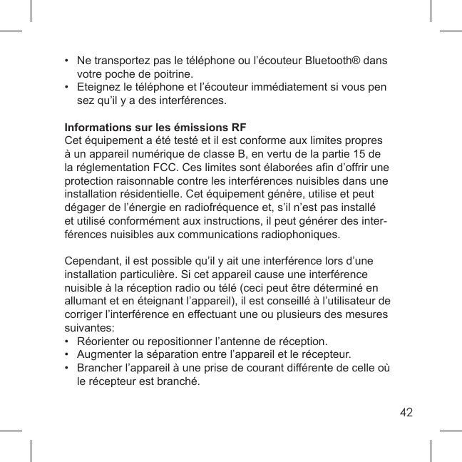 42•  Ne transportez pas le téléphone ou l’écouteur Bluetooth® dans   votre poche de poitrine. •  Eteignez le téléphone et l’écouteur immédiatement si vous pen  sez qu’il y a des interférences. Informations sur les émissions RFCet équipement a été testé et il est conforme aux limites propres à un appareil numérique de classe B, en vertu de la partie 15 de la réglementation FCC. Ces limites sont élaborées aﬁ n d’offrir une protection raisonnable contre les interférences nuisibles dans une installation résidentielle. Cet équipement génère, utilise et peut dégager de l’énergie en radiofréquence et, s’il n’est pas installé et utilisé conformément aux instructions, il peut générer des inter-férences nuisibles aux communications radiophoniques.  Cependant, il est possible qu’il y ait une interférence lors d’une installation particulière. Si cet appareil cause une interférence nuisible à la réception radio ou télé (ceci peut être déterminé en allumant et en éteignant l’appareil), il est conseillé à l’utilisateur de corriger l’interférence en effectuant une ou plusieurs des mesures suivantes: •  Réorienter ou repositionner l’antenne de réception. •  Augmenter la séparation entre l’appareil et le récepteur. •  Brancher l’appareil à une prise de courant différente de celle où   le récepteur est branché.