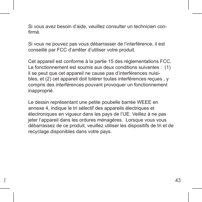 243Si vous avez besoin d’aide, veuillez consulter un technicien con-ﬁ rmé. Si vous ne pouvez pas vous débarrasser de l’interférence, il est conseillé par FCC d’arrêter d’utiliser votre produit. Cet appareil est conforme à la partie 15 des réglementations FCC.  Le fonctionnement est soumis aux deux conditions suivantes :  (1) il se peut que cet appareil ne cause pas d’interférences nuisi-bles, et (2) cet appareil doit tolérer toutes interférences reçues , y compris des interférences pouvant provoquer un fonctionnement inapproprié. Le dessin représentant une petite poubelle barrée WEEE en annexe 4, indique le tri sélectif des appareils électriques et électroniques en vigueur dans les pays de l’UE. Veillez à ne pas jeter l’appareil dans les ordures ménagères.  Lorsque vous vous débarrassez de ce produit, veuillez utiliser les dispositifs de tri et de recyclage disponibles dans votre pays. 