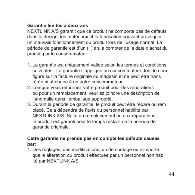 44Garantie limitée à deux ansNEXTLINK A/S garantit que ce produit ne comporte pas de défauts dans le design, les matériaux et la fabrication pouvant provoquer un mauvais fonctionnement du produit lors de l’usage normal. La période de garantie est d’un (1) an, à compter de la date d’achat du produit par le consommateur1. La garantie est uniquement valide selon les termes et conditions   suivantes : La garantie s’applique au consommateur dont le nom  ﬁ gure sur la facture originale du magasin et ne peut être trans  férée ni attribuée à un autre consommateur.2. Lorsque vous retournez votre produit pour des réparations    ou pour un remplacement, veuillez joindre une description de   l’anomalie dans l’emballage approprié.3. Durant la période de garantie, le produit peut être réparé ou rem  placé. Cela dépendra de l’avis du personnel habilité par   NEXTLINK A/S. Suite au remplacement ou aux réparations,   le produit est garanti pour le temps restant de la période de  garantie originale. Cette garantie ne prends pas en compte les défauts causés par: 1. Des réglages, des modiﬁ cations, un démontage ou n’importe   quelle altération du produit effectuée par un personnel non habil  ité par NEXTLINK A/S
