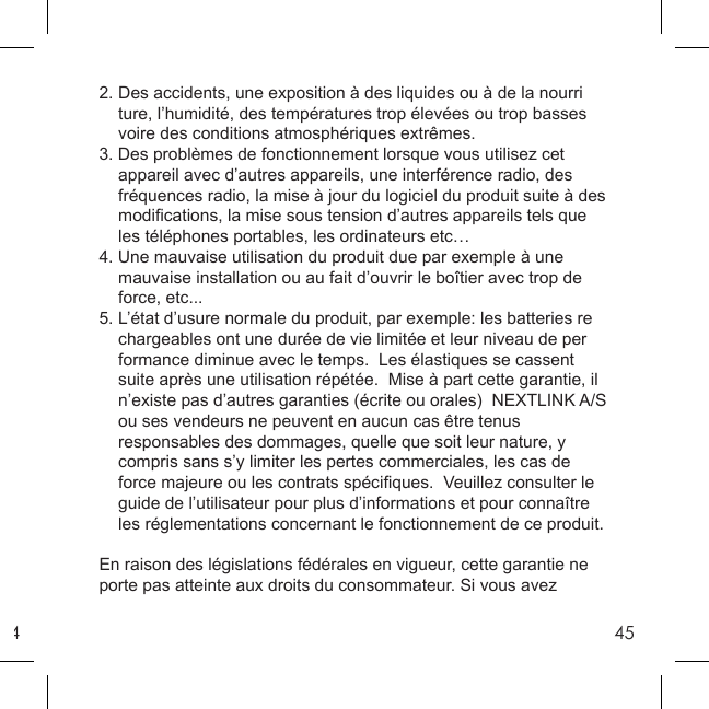 4452. Des accidents, une exposition à des liquides ou à de la nourri  ture, l’humidité, des températures trop élevées ou trop basses    voire des conditions atmosphériques extrêmes. 3. Des problèmes de fonctionnement lorsque vous utilisez cet   appareil avec d’autres appareils, une interférence radio, des   fréquences radio, la mise à jour du logiciel du produit suite à des  modiﬁ cations, la mise sous tension d’autres appareils tels que   les téléphones portables, les ordinateurs etc…4. Une mauvaise utilisation du produit due par exemple à une   mauvaise installation ou au fait d’ouvrir le boîtier avec trop de  force, etc...5. L’état d’usure normale du produit, par exemple: les batteries re  chargeables ont une durée de vie limitée et leur niveau de per  formance diminue avec le temps.  Les élastiques se cassent   suite après une utilisation répétée.  Mise à part cette garantie, il   n’existe pas d’autres garanties (écrite ou orales)  NEXTLINK A/S   ou ses vendeurs ne peuvent en aucun cas être tenus   responsables des dommages, quelle que soit leur nature, y   compris sans s’y limiter les pertes commerciales, les cas de   force majeure ou les contrats spéciﬁ ques.  Veuillez consulter le   guide de l’utilisateur pour plus d’informations et pour connaître   les réglementations concernant le fonctionnement de ce produit.  En raison des législations fédérales en vigueur, cette garantie ne porte pas atteinte aux droits du consommateur. Si vous avez 