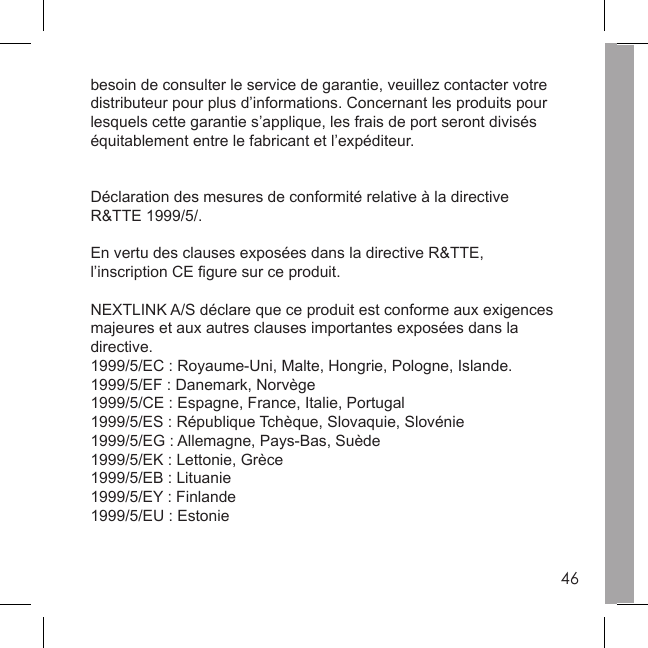 46besoin de consulter le service de garantie, veuillez contacter votre distributeur pour plus d’informations. Concernant les produits pour lesquels cette garantie s’applique, les frais de port seront divisés équitablement entre le fabricant et l’expéditeur. Déclaration des mesures de conformité relative à la directive R&amp;TTE 1999/5/. En vertu des clauses exposées dans la directive R&amp;TTE, l’inscription CE ﬁ gure sur ce produit. NEXTLINK A/S déclare que ce produit est conforme aux exigencesmajeures et aux autres clauses importantes exposées dans la directive. 1999/5/EC : Royaume-Uni, Malte, Hongrie, Pologne, Islande.1999/5/EF : Danemark, Norvège1999/5/CE : Espagne, France, Italie, Portugal1999/5/ES : République Tchèque, Slovaquie, Slovénie1999/5/EG : Allemagne, Pays-Bas, Suède1999/5/EK : Lettonie, Grèce1999/5/EB : Lituanie1999/5/EY : Finlande1999/5/EU : Estonie