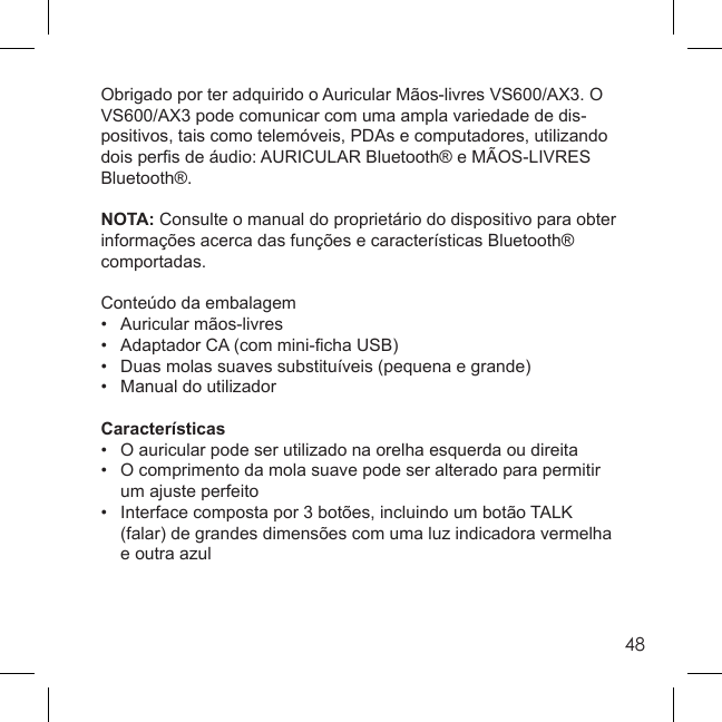 48Obrigado por ter adquirido o Auricular Mãos-livres VS600/AX3. O VS600/AX3 pode comunicar com uma ampla variedade de dis-positivos, tais como telemóveis, PDAs e computadores, utilizando dois perﬁ s de áudio: AURICULAR Bluetooth® e MÃOS-LIVRES Bluetooth®.NOTA: Consulte o manual do proprietário do dispositivo para obter informações acerca das funções e características Bluetooth® comportadas.Conteúdo da embalagem• Auricular mãos-livres•  Adaptador CA (com mini-ﬁ cha USB)•  Duas molas suaves substituíveis (pequena e grande)•  Manual do utilizadorCaracterísticas•  O auricular pode ser utilizado na orelha esquerda ou direita•  O comprimento da mola suave pode ser alterado para permitir   um ajuste perfeito•  Interface composta por 3 botões, incluindo um botão TALK   (falar) de grandes dimensões com uma luz indicadora vermelha   e outra azul