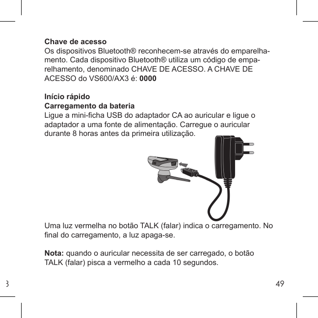 849Chave de acessoOs dispositivos Bluetooth® reconhecem-se através do emparelha-mento. Cada dispositivo Bluetooth® utiliza um código de empa-relhamento, denominado CHAVE DE ACESSO. A CHAVE DE ACESSO do VS600/AX3 é: 0000Início rápidoCarregamento da bateriaLigue a mini-ﬁ cha USB do adaptador CA ao auricular e ligue o adaptador a uma fonte de alimentação. Carregue o auricular durante 8 horas antes da primeira utilização.Uma luz vermelha no botão TALK (falar) indica o carregamento. No ﬁ nal do carregamento, a luz apaga-se.Nota: quando o auricular necessita de ser carregado, o botão TALK (falar) pisca a vermelho a cada 10 segundos.