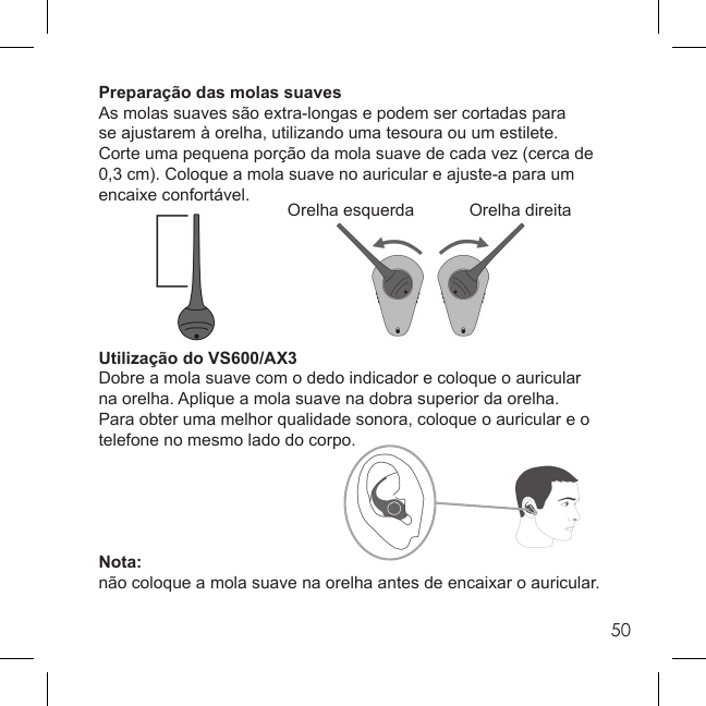 50Preparação das molas suavesAs molas suaves são extra-longas e podem ser cortadas para se ajustarem à orelha, utilizando uma tesoura ou um estilete. Corte uma pequena porção da mola suave de cada vez (cerca de 0,3 cm). Coloque a mola suave no auricular e ajuste-a para um encaixe confortável.Utilização do VS600/AX3Dobre a mola suave com o dedo indicador e coloque o auricular na orelha. Aplique a mola suave na dobra superior da orelha. Para obter uma melhor qualidade sonora, coloque o auricular e o telefone no mesmo lado do corpo.Nota:não coloque a mola suave na orelha antes de encaixar o auricular.Orelha esquerda Orelha direita
