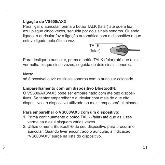 051TALK(falar)Ligação do VS600/AX3Para ligar o auricular, prima o botão TALK (falar) até que a luz azul pisque cinco vezes, seguida por dois sinais sonoros. Quando ligado, o auricular faz a ligação automática com o dispositivo a que esteve ligado pela última vez.Para desligar o auricular, prima o botão TALK (falar) até que a luz vermelha pisque cinco vezes, seguida de dois sinais sonoros.Nota:só é possível ouvir os sinais sonoros com o auricular colocado.Emparelhamento com um dispositivo Bluetooth®O VS600/AX3/AX3 pode ser emparelhado com até oito disposi-tivos. Se tentar emparelhar o auricular com mais do que oito dispositivos, o dispositivo utilizado há mais tempo será eliminado. Para emparelhar o VS600/AX3 com um dispositivo:1. Prima continuamente o botão TALK (falar) até que as luzes   vermelha e azul pisquem várias vezes.2. Utilize o menu Bluetooth® do seu dispositivo para procurar o   auricular. Quando tiver encontrado o auricular, a indicação   “VS600/AX3” surge na lista do dispositivo.