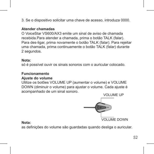 523. Se o dispositivo solicitar uma chave de acesso, introduza 0000.Atender chamadasO VoiceStar VS600/AX3 emite um sinal de aviso de chamada recebida.Para atender a chamada, prima o botão TALK (falar). Para des-ligar, prima novamente o botão TALK (falar). Para rejeitar uma chamada, prima continuamente o botão TALK (falar) durante 2 segundos.Nota:só é possível ouvir os sinais sonoros com o auricular colocado.FuncionamentoAjuste do volumeUtilize os botões VOLUME UP (aumentar o volume) e VOLUME DOWN (diminuir o volume) para ajustar o volume. Cada ajuste é acompanhado de um sinal sonoro.Nota:as deﬁ nições do volume são guardadas quando desliga o auricular.VOLUME DOWNVOLUME UP