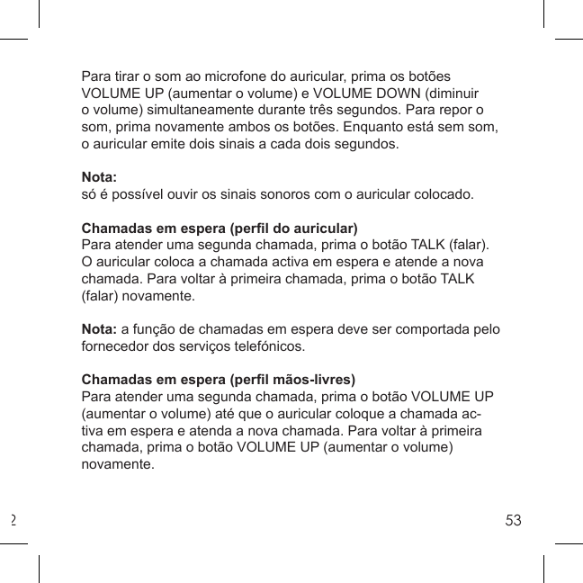 253Para tirar o som ao microfone do auricular, prima os botões VOLUME UP (aumentar o volume) e VOLUME DOWN (diminuir o volume) simultaneamente durante três segundos. Para repor o som, prima novamente ambos os botões. Enquanto está sem som, o auricular emite dois sinais a cada dois segundos.Nota:só é possível ouvir os sinais sonoros com o auricular colocado.Chamadas em espera (perﬁ l do auricular)Para atender uma segunda chamada, prima o botão TALK (falar). O auricular coloca a chamada activa em espera e atende a nova chamada. Para voltar à primeira chamada, prima o botão TALK (falar) novamente.Nota: a função de chamadas em espera deve ser comportada pelo fornecedor dos serviços telefónicos.Chamadas em espera (perﬁ l mãos-livres)Para atender uma segunda chamada, prima o botão VOLUME UP(aumentar o volume) até que o auricular coloque a chamada ac-tiva em espera e atenda a nova chamada. Para voltar à primeira chamada, prima o botão VOLUME UP (aumentar o volume) novamente.