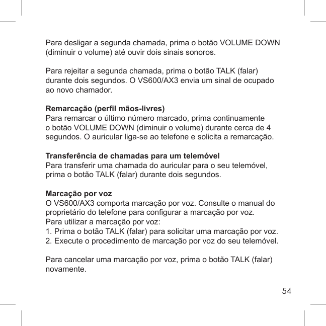 54Para desligar a segunda chamada, prima o botão VOLUME DOWN (diminuir o volume) até ouvir dois sinais sonoros.Para rejeitar a segunda chamada, prima o botão TALK (falar) durante dois segundos. O VS600/AX3 envia um sinal de ocupado ao novo chamador.Remarcação (perﬁ l mãos-livres)Para remarcar o último número marcado, prima continuamente o botão VOLUME DOWN (diminuir o volume) durante cerca de 4 segundos. O auricular liga-se ao telefone e solicita a remarcação.Transferência de chamadas para um telemóvelPara transferir uma chamada do auricular para o seu telemóvel, prima o botão TALK (falar) durante dois segundos.Marcação por vozO VS600/AX3 comporta marcação por voz. Consulte o manual do proprietário do telefone para conﬁ gurar a marcação por voz.Para utilizar a marcação por voz:1. Prima o botão TALK (falar) para solicitar uma marcação por voz.2. Execute o procedimento de marcação por voz do seu telemóvel.Para cancelar uma marcação por voz, prima o botão TALK (falar) novamente.