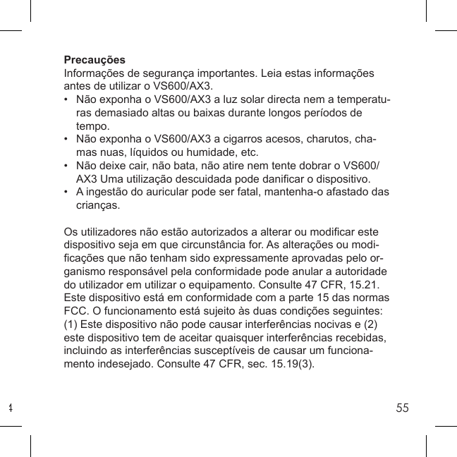 455PrecauçõesInformações de segurança importantes. Leia estas informações antes de utilizar o VS600/AX3.•  Não exponha o VS600/AX3 a luz solar directa nem a temperatu-  ras demasiado altas ou baixas durante longos períodos de  tempo.•  Não exponha o VS600/AX3 a cigarros acesos, charutos, cha-  mas nuas, líquidos ou humidade, etc.•  Não deixe cair, não bata, não atire nem tente dobrar o VS600/  AX3 Uma utilização descuidada pode daniﬁ car o dispositivo.•   A ingestão do auricular pode ser fatal, mantenha-o afastado das  crianças.Os utilizadores não estão autorizados a alterar ou modiﬁ car este dispositivo seja em que circunstância for. As alterações ou modi-ﬁ cações que não tenham sido expressamente aprovadas pelo or-ganismo responsável pela conformidade pode anular a autoridade do utilizador em utilizar o equipamento. Consulte 47 CFR, 15.21. Este dispositivo está em conformidade com a parte 15 das normas FCC. O funcionamento está sujeito às duas condições seguintes: (1) Este dispositivo não pode causar interferências nocivas e (2) este dispositivo tem de aceitar quaisquer interferências recebidas, incluindo as interferências susceptíveis de causar um funciona-mento indesejado. Consulte 47 CFR, sec. 15.19(3).