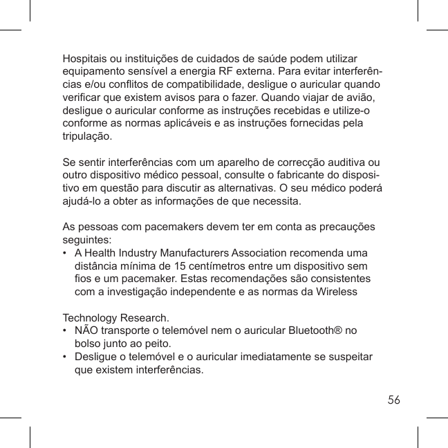 56Hospitais ou instituições de cuidados de saúde podem utilizar equipamento sensível a energia RF externa. Para evitar interferên-cias e/ou conﬂ itos de compatibilidade, desligue o auricular quando veriﬁ car que existem avisos para o fazer. Quando viajar de avião, desligue o auricular conforme as instruções recebidas e utilize-o conforme as normas aplicáveis e as instruções fornecidas pela tripulação.Se sentir interferências com um aparelho de correcção auditiva ou outro dispositivo médico pessoal, consulte o fabricante do disposi-tivo em questão para discutir as alternativas. O seu médico poderá ajudá-lo a obter as informações de que necessita.As pessoas com pacemakers devem ter em conta as precauções seguintes:•  A Health Industry Manufacturers Association recomenda uma   distância mínima de 15 centímetros entre um dispositivo sem  ﬁ os e um pacemaker. Estas recomendações são consistentes   com a investigação independente e as normas da Wireless Technology Research.•  NÃO transporte o telemóvel nem o auricular Bluetooth® no   bolso junto ao peito.•   Desligue o telemóvel e o auricular imediatamente se suspeitar   que existem interferências.