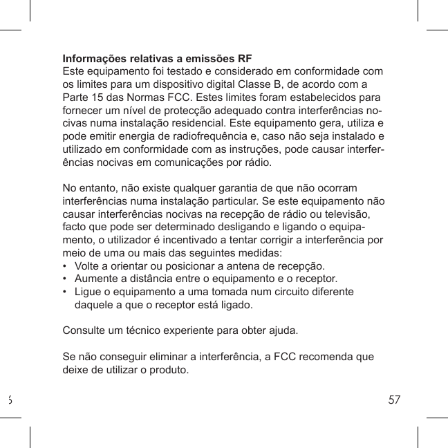 657Informações relativas a emissões RFEste equipamento foi testado e considerado em conformidade com os limites para um dispositivo digital Classe B, de acordo com a Parte 15 das Normas FCC. Estes limites foram estabelecidos para fornecer um nível de protecção adequado contra interferências no-civas numa instalação residencial. Este equipamento gera, utiliza e pode emitir energia de radiofrequência e, caso não seja instalado e utilizado em conformidade com as instruções, pode causar interfer-ências nocivas em comunicações por rádio. No entanto, não existe qualquer garantia de que não ocorram interferências numa instalação particular. Se este equipamento não causar interferências nocivas na recepção de rádio ou televisão, facto que pode ser determinado desligando e ligando o equipa-mento, o utilizador é incentivado a tentar corrigir a interferência por meio de uma ou mais das seguintes medidas:•  Volte a orientar ou posicionar a antena de recepção.•  Aumente a distância entre o equipamento e o receptor.•   Ligue o equipamento a uma tomada num circuito diferente   daquele a que o receptor está ligado.Consulte um técnico experiente para obter ajuda.Se não conseguir eliminar a interferência, a FCC recomenda que deixe de utilizar o produto.