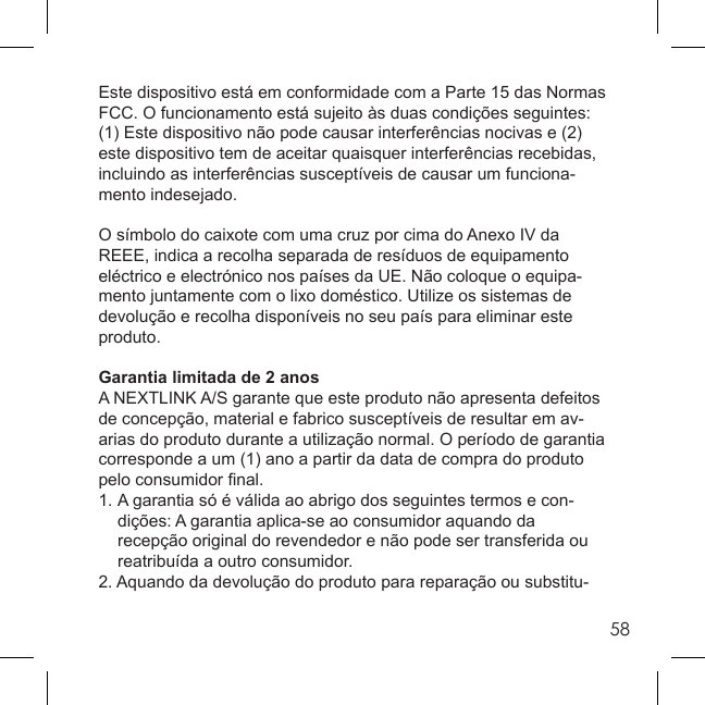 58Este dispositivo está em conformidade com a Parte 15 das Normas FCC. O funcionamento está sujeito às duas condições seguintes: (1) Este dispositivo não pode causar interferências nocivas e (2) este dispositivo tem de aceitar quaisquer interferências recebidas, incluindo as interferências susceptíveis de causar um funciona-mento indesejado.O símbolo do caixote com uma cruz por cima do Anexo IV da REEE, indica a recolha separada de resíduos de equipamento eléctrico e electrónico nos países da UE. Não coloque o equipa-mento juntamente com o lixo doméstico. Utilize os sistemas de devolução e recolha disponíveis no seu país para eliminar este produto.Garantia limitada de 2 anosA NEXTLINK A/S garante que este produto não apresenta defeitos de concepção, material e fabrico susceptíveis de resultar em av-arias do produto durante a utilização normal. O período de garantia corresponde a um (1) ano a partir da data de compra do produto pelo consumidor ﬁ nal.1. A garantia só é válida ao abrigo dos seguintes termos e con-  dições: A garantia aplica-se ao consumidor aquando da   recepção original do revendedor e não pode ser transferida ou   reatribuída a outro consumidor.2. Aquando da devolução do produto para reparação ou substitu-