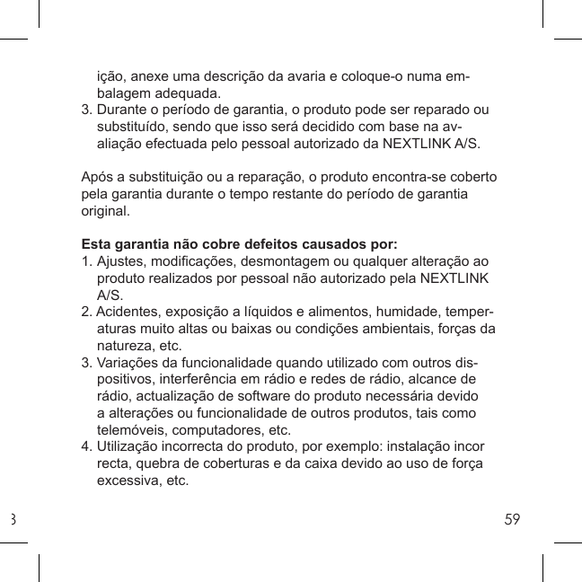 859  ição, anexe uma descrição da avaria e coloque-o numa em-  balagem adequada.3. Durante o período de garantia, o produto pode ser reparado ou   substituído, sendo que isso será decidido com base na av-  aliação efectuada pelo pessoal autorizado da NEXTLINK A/S. Após a substituição ou a reparação, o produto encontra-se coberto pela garantia durante o tempo restante do período de garantia original.Esta garantia não cobre defeitos causados por:1. Ajustes, modiﬁ cações, desmontagem ou qualquer alteração ao   produto realizados por pessoal não autorizado pela NEXTLINK  A/S.2. Acidentes, exposição a líquidos e alimentos, humidade, temper-  aturas muito altas ou baixas ou condições ambientais, forças da  natureza, etc.3. Variações da funcionalidade quando utilizado com outros dis-   positivos, interferência em rádio e redes de rádio, alcance de   rádio, actualização de software do produto necessária devido   a alterações ou funcionalidade de outros produtos, tais como   telemóveis, computadores, etc.4. Utilização incorrecta do produto, por exemplo: instalação incor  recta, quebra de coberturas e da caixa devido ao uso de força  excessiva, etc.