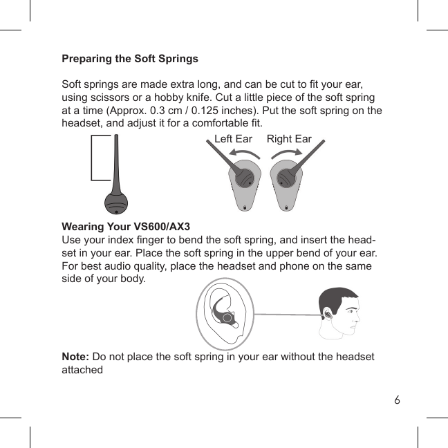 6Preparing the Soft SpringsSoft springs are made extra long, and can be cut to ﬁ t your ear, using scissors or a hobby knife. Cut a little piece of the soft spring at a time (Approx. 0.3 cm / 0.125 inches). Put the soft spring on the headset, and adjust it for a comfortable ﬁ t.Wearing Your VS600/AX3Use your index ﬁ nger to bend the soft spring, and insert the head-set in your ear. Place the soft spring in the upper bend of your ear. For best audio quality, place the headset and phone on the same side of your body.Note: Do not place the soft spring in your ear without the headset attachedLeft Ear Right Ear