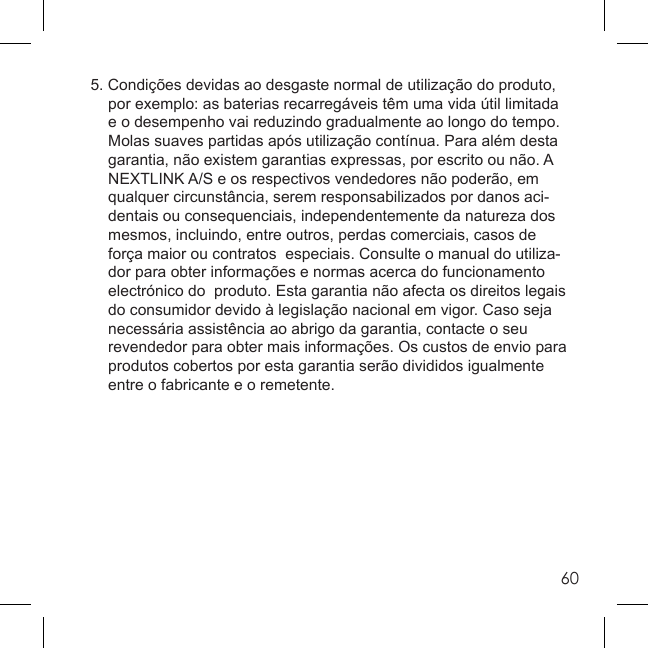 605. Condições devidas ao desgaste normal de utilização do produto,   por exemplo: as baterias recarregáveis têm uma vida útil limitada   e o desempenho vai reduzindo gradualmente ao longo do tempo.   Molas suaves partidas após utilização contínua. Para além desta   garantia, não existem garantias expressas, por escrito ou não. A   NEXTLINK A/S e os respectivos vendedores não poderão, em   qualquer circunstância, serem responsabilizados por danos aci-  dentais ou consequenciais, independentemente da natureza dos   mesmos, incluindo, entre outros, perdas comerciais, casos de   força maior ou contratos  especiais. Consulte o manual do utiliza-  dor para obter informações e normas acerca do funcionamento   electrónico do  produto. Esta garantia não afecta os direitos legais   do consumidor devido à legislação nacional em vigor. Caso seja   necessária assistência ao abrigo da garantia, contacte o seu   revendedor para obter mais informações. Os custos de envio para   produtos cobertos por esta garantia serão divididos igualmente   entre o fabricante e o remetente.
