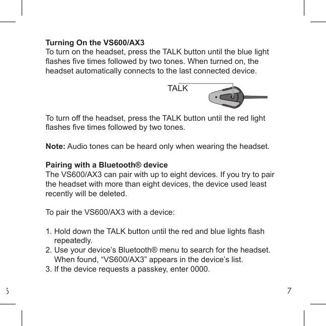 67Turning On the VS600/AX3To turn on the headset, press the TALK button until the blue light ﬂ ashes ﬁ ve times followed by two tones. When turned on, the headset automatically connects to the last connected device.To turn off the headset, press the TALK button until the red light ﬂ ashes ﬁ ve times followed by two tones.Note: Audio tones can be heard only when wearing the headset.Pairing with a Bluetooth® deviceThe VS600/AX3 can pair with up to eight devices. If you try to pair the headset with more than eight devices, the device used least recently will be deleted.To pair the VS600/AX3 with a device:1. Hold down the TALK button until the red and blue lights ﬂ ash    repeatedly.2. Use your device’s Bluetooth® menu to search for the headset.    When found, “VS600/AX3” appears in the device’s list.3. If the device requests a passkey, enter 0000.TALK