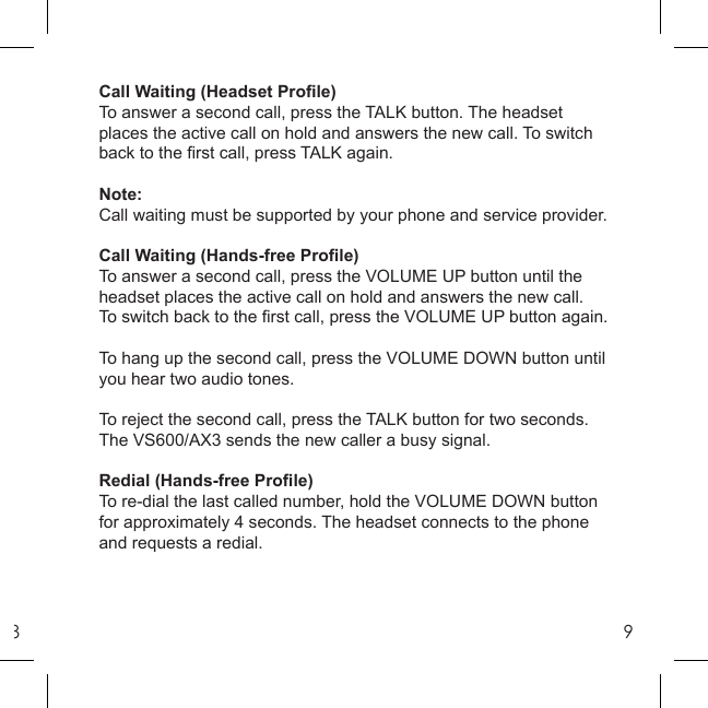 89Call Waiting (Headset Proﬁ le)To answer a second call, press the TALK button. The headset places the active call on hold and answers the new call. To switch back to the ﬁ rst call, press TALK again.Note: Call waiting must be supported by your phone and service provider.Call Waiting (Hands-free Proﬁ le)To answer a second call, press the VOLUME UP button until the headset places the active call on hold and answers the new call. To switch back to the ﬁ rst call, press the VOLUME UP button again.To hang up the second call, press the VOLUME DOWN button until you hear two audio tones.To reject the second call, press the TALK button for two seconds. The VS600/AX3 sends the new caller a busy signal.Redial (Hands-free Proﬁ le)To re-dial the last called number, hold the VOLUME DOWN button for approximately 4 seconds. The headset connects to the phone and requests a redial.