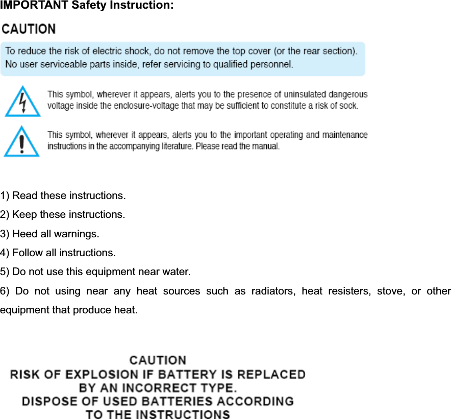 IMPORTANT Safety Instruction: 1) Read these instructions. 2) Keep these instructions. 3) Heed all warnings. 4) Follow all instructions.   5) Do not use this equipment near water. 6) Do not using near any heat sources such as radiators, heat resisters, stove, or other equipment that produce heat. 