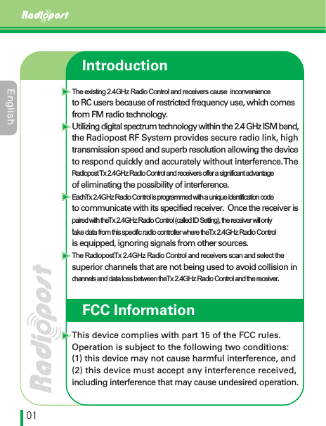 &amp;OHMJTIڋڌIntroductionThe existing 2.4GHz Radio Control and receivers cause  inconvenienceto RC users because of restricted frequency use, which comes from FM radio technology.Utilizing digital spectrum technology within the 2.4 GHz ISM band, the Radiopost RF System provides secure radio link, high transmission speed and superb resolution allowing the device to respond quickly and accurately without interference. TheRadiopost  Tx 2.4GHz Radio Control and receivers offer a significant advantageof eliminating the possibility of interference. Each Tx 2.4GHz Radio Control is programmed with a unique identification codeto communicate with its specified receiver.  Once the receiver ispaired with the Tx 2.4GHz Radio Control (called ID Setting), the receiver will onlytake data from this specific radio controller where the Tx 2.4GHz Radio Controlis equipped, ignoring signals from other sources.The Radiopost Tx 2.4GHz Radio Control and receivers scan and select thesuperior channels that are not being used to avoid collision in channels and data loss between the Tx 2.4GHz Radio Control and the receiver.This device complies with part 15 of the FCC rules. Operation is subject to the following two conditions: (1) this device may not cause harmful interference, and (2) this device must accept any interference received,including interference that may cause undesired operation.FCC Information