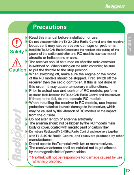 &amp;OHMJTIڋڍPrecautionsRead this manual before installation or use.Do not disassemble the Tx 2.4GHz Radio Control and the receiver because it may cause severe damage or problems.Install the Tx 2.4GHz Radio Control and the receiver after cutting off thepower of the radio controller and RC models such as modelaircrafts or helicopters or cars.The receiver should be turned on after the radio controller is switched on. When turning on the radio controller, be sureto put the throttle to the stop position. When switching off, make sure the engine or the motorof the RC models should be stopped. First, switch off the receiver then the radio controller. If this is not done in this order, it may cause temporary malfunctions.Prior to actual use and control of RC models, perform operation tests between the Tx 2.4GHz Radio Control and the receiver.If these tests fail, do not operate RC models.When installing the receiver in RC models, use impact protection materials to avoid damage to the receiver, which may be caused by the vibration of RC models or the impact from the outside.Do not alter length of antenna arbitrarily. The antenna should not be hidden by the RC model&apos;s main body or cover, coated with metallic paint or carbon fiber.Do not use Radiopost Tx 2.4GHz Radio Control and receivers togetherwith Tx 2.4GHz Radio Control and receivers produced by other manufacturers. Do not operate the Tx module with two or more receivers.The receiver antenna shall be installed not to get affected by the magnetic field of power cables.* Nextlink will not be responsible for damage caused by use which is prohibited.4BGFUZ$BVUJPO