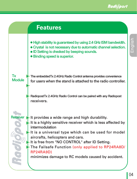 &amp;OHMJTIڋڏTxModuleFeaturesHigh stability is guaranteed by using 2.4 GHz ISM bandwidth.Crystal  is not necessary due to automatic channel selection.ID Setting is checked by beeping sounds.Binding speed is superior.The embedded Tx 2.4GHz Radio Control antenna provides convenience for users when the stand is attached to the radio controller.Radiopost Tx 2.4GHz Radio Control can be paired with any Radiopost receivers.It provides a wide range and high durability.It is a highly sensitive receiver which is less affected by intermodulationIt is a universal type which can be used for modelaircrafts, helicopters and cars.It is free from &quot;NO CONTROL&quot; after ID Setting.The Failsafe Function (only applied to RP24RA8D/RP24RA9D)minimizes damage to RC models caused by accident. Receiver