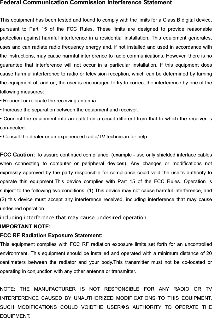 Federal Communication Commission Interference Statement This equipment has been tested and found to comply with the limits for a Class B digital device, pursuant to Part 15 of the FCC Rules. These limits are designed to provide reasonable protection against harmful interference in a residential installation. This equipment generates, uses and can radiate radio frequency energy and, if not installed and used in accordance with the instructions, may cause harmful interference to radio communications. However, there is no guarantee that interference will not occur in a particular installation. If this equipment does cause harmful interference to radio or television reception, which can be determined by turning the equipment off and on, the user is encouraged to try to correct the interference by one of the following measures: • Reorient or relocate the receiving antenna. • Increase the separation between the equipment and receiver. • Connect the equipment into an outlet on a circuit different from that to which the receiver is con-nected. • Consult the dealer or an experienced radio/TV technician for help. FCC Caution: To assure continued compliance, (example - use only shielded interface cables when connecting to computer or peripheral devices). Any changes or modifications not expressly approved by the party responsible for compliance could void the user’s authority to operate this equipment.This device complies with Part 15 of the FCC Rules. Operation is subject to the following two conditions: (1) This device may not cause harmful interference, and (2) this device must accept any interference received, including interference that may cause undesired operation including interference that may cause undesired operationIMPORTANT NOTE: FCC RF Radiation Exposure Statement: This equipment complies with FCC RF radiation exposure limits set forth for an uncontrolled environment. This equipment should be installed and operated with a minimum distance of 20 centimeters between the radiator and your body.This transmitter must not be co-located or operating in conjunction with any other antenna or transmitter. NOTE: THE MANUFACTURER IS NOT RESPONSIBLE FOR ANY RADIO OR TV INTERFERENCE CAUSED BY UNAUTHORIZED MODIFICATIONS TO THIS EQUIPMENT.   SUCH MODIFICATIONS COULD VOIDTHE USER᪽S AUTHORITY TO OPERATE THE EQUIPMENT. 